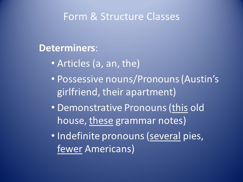 Form & Structure Classes Determiners: Articles (a, an, the) Possessive nouns/Pronouns (Austin’s girlfriend, their apartment) Demonstrative Pronouns (this old house, these grammar notes) Indefinite pronouns (several pies, fewer Americans)
