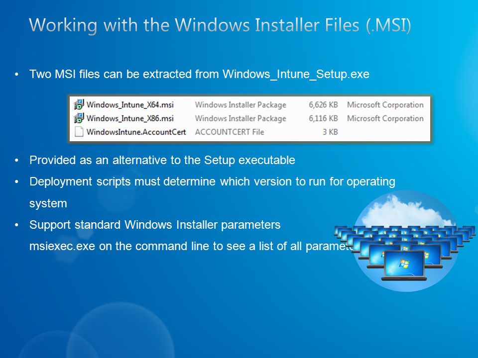 Two MSI files can be extracted from Windows_Intune_Setup.exe Provided as an alternative to the Setup executable Deployment scripts must determine which version to run for operating system Support standard Windows Installer parameters msiexec.exe on the command line to see a list of all parameters