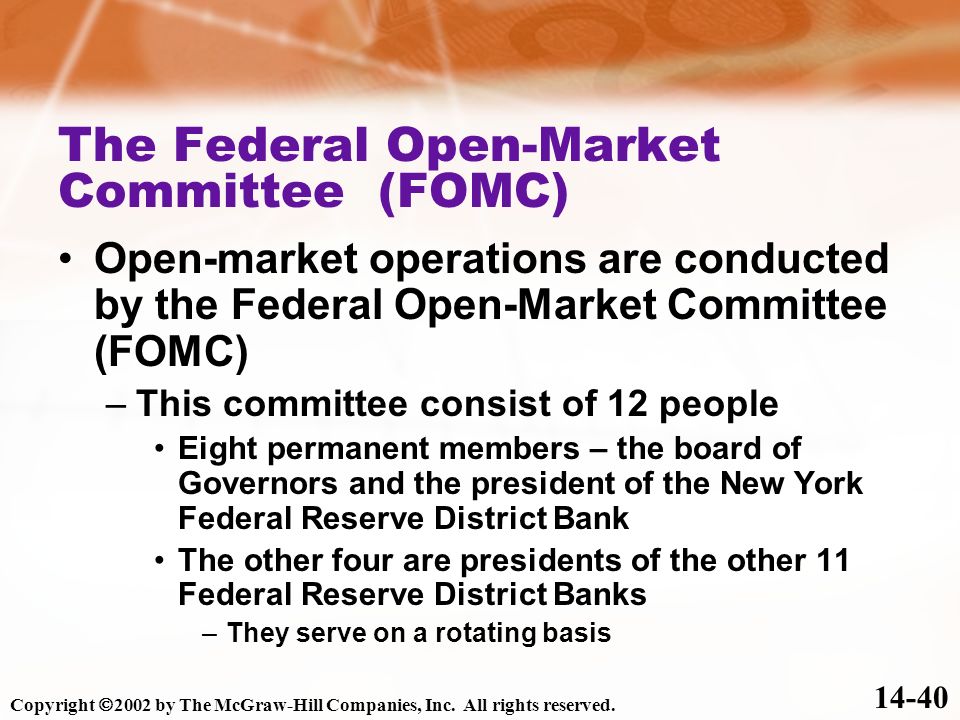 The Federal Open-Market Committee (FOMC) Open-market operations are conducted by the Federal Open-Market Committee (FOMC) –This committee consist of 12 people Eight permanent members – the board of Governors and the president of the New York Federal Reserve District Bank The other four are presidents of the other 11 Federal Reserve District Banks –They serve on a rotating basis Copyright  2002 by The McGraw-Hill Companies, Inc.