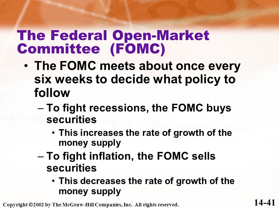 The Federal Open-Market Committee (FOMC) The FOMC meets about once every six weeks to decide what policy to follow –To fight recessions, the FOMC buys securities This increases the rate of growth of the money supply –To fight inflation, the FOMC sells securities This decreases the rate of growth of the money supply Copyright  2002 by The McGraw-Hill Companies, Inc.