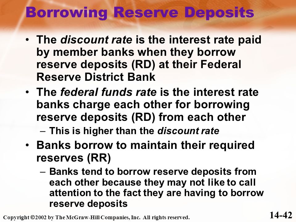 The discount rate is the interest rate paid by member banks when they borrow reserve deposits (RD) at their Federal Reserve District Bank The federal funds rate is the interest rate banks charge each other for borrowing reserve deposits (RD) from each other –This is higher than the discount rate Banks borrow to maintain their required reserves (RR) –Banks tend to borrow reserve deposits from each other because they may not like to call attention to the fact they are having to borrow reserve deposits Borrowing Reserve Deposits Copyright  2002 by The McGraw-Hill Companies, Inc.