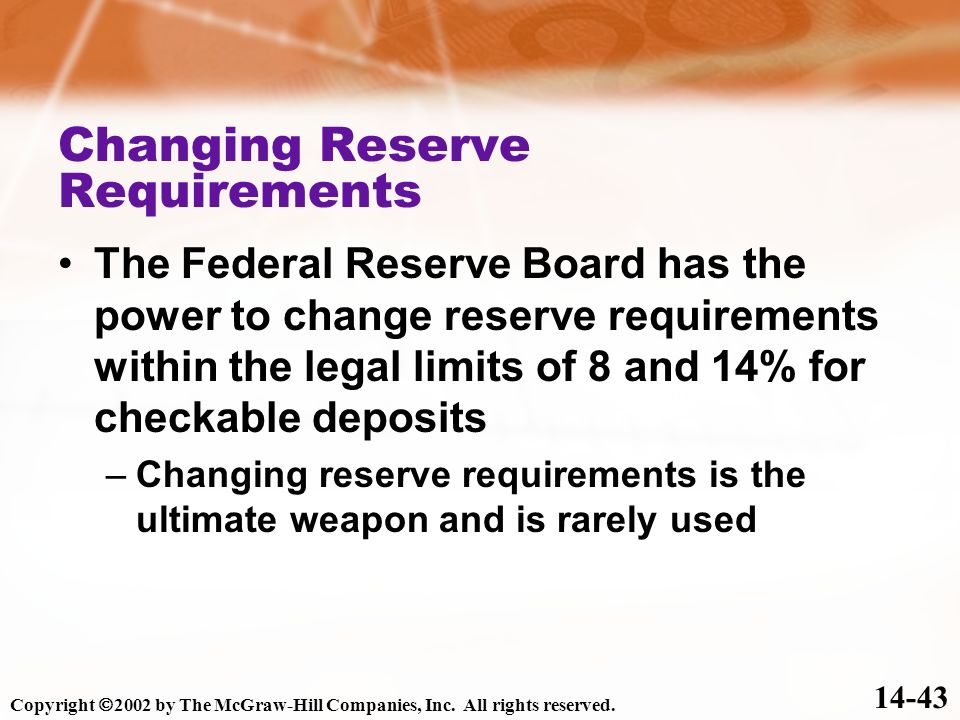 Changing Reserve Requirements The Federal Reserve Board has the power to change reserve requirements within the legal limits of 8 and 14% for checkable deposits –Changing reserve requirements is the ultimate weapon and is rarely used Copyright  2002 by The McGraw-Hill Companies, Inc.