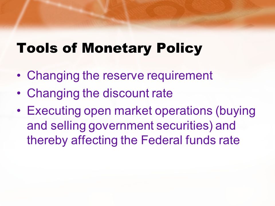 Tools of Monetary Policy Changing the reserve requirement Changing the discount rate Executing open market operations (buying and selling government securities) and thereby affecting the Federal funds rate
