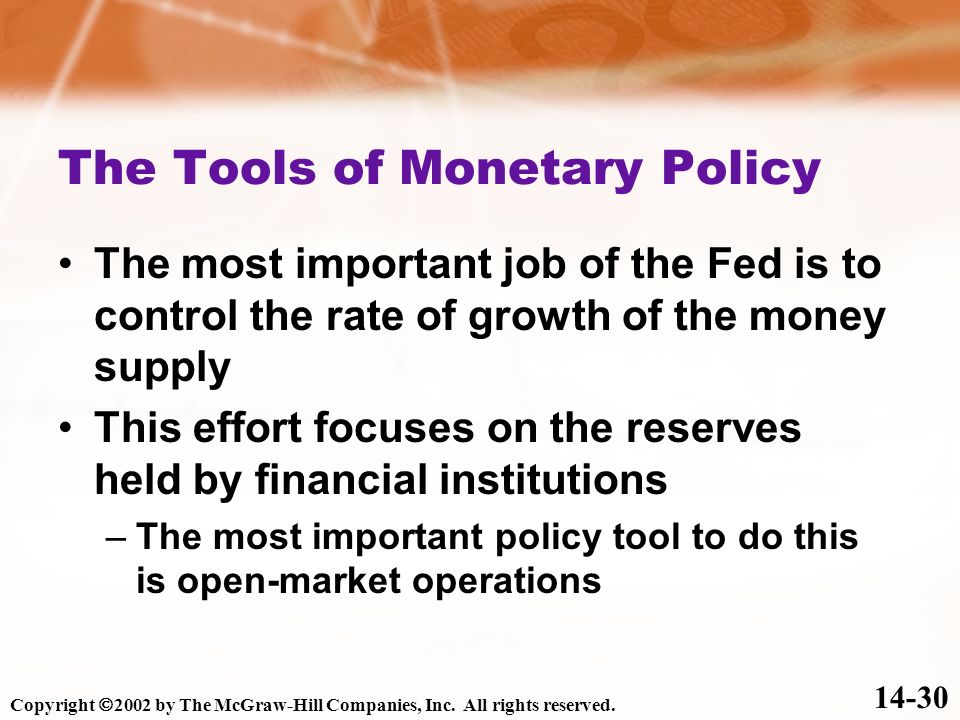 The Tools of Monetary Policy The most important job of the Fed is to control the rate of growth of the money supply This effort focuses on the reserves held by financial institutions –The most important policy tool to do this is open-market operations Copyright  2002 by The McGraw-Hill Companies, Inc.