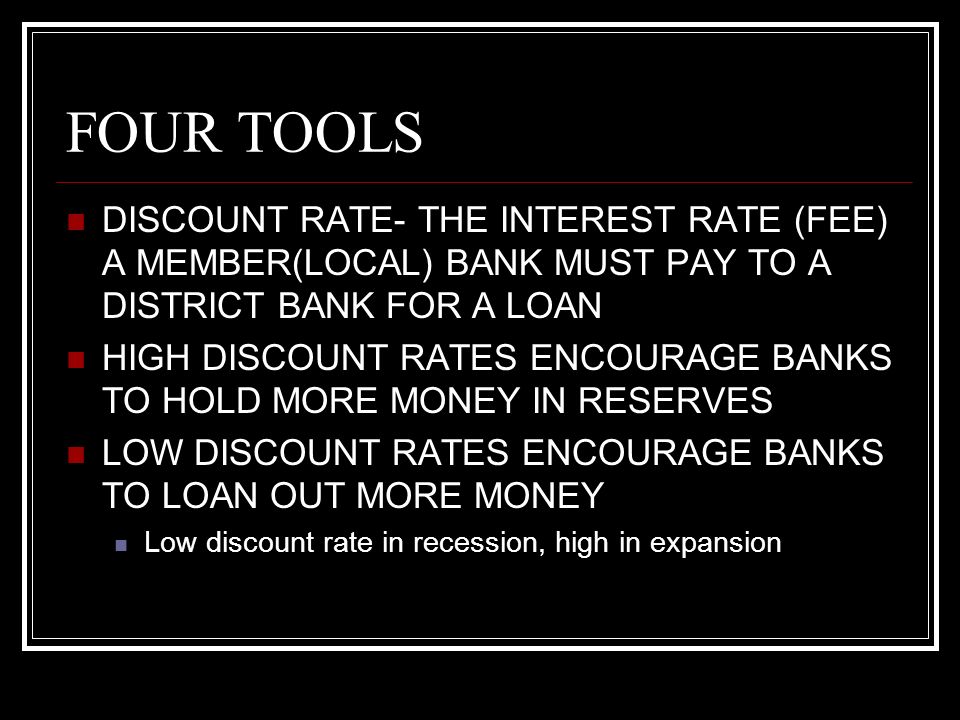 FOUR TOOLS DISCOUNT RATE- THE INTEREST RATE (FEE) A MEMBER(LOCAL) BANK MUST PAY TO A DISTRICT BANK FOR A LOAN HIGH DISCOUNT RATES ENCOURAGE BANKS TO HOLD MORE MONEY IN RESERVES LOW DISCOUNT RATES ENCOURAGE BANKS TO LOAN OUT MORE MONEY Low discount rate in recession, high in expansion