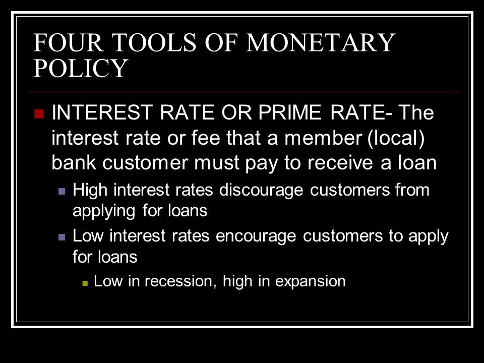 FOUR TOOLS OF MONETARY POLICY INTEREST RATE OR PRIME RATE- The interest rate or fee that a member (local) bank customer must pay to receive a loan High interest rates discourage customers from applying for loans Low interest rates encourage customers to apply for loans Low in recession, high in expansion
