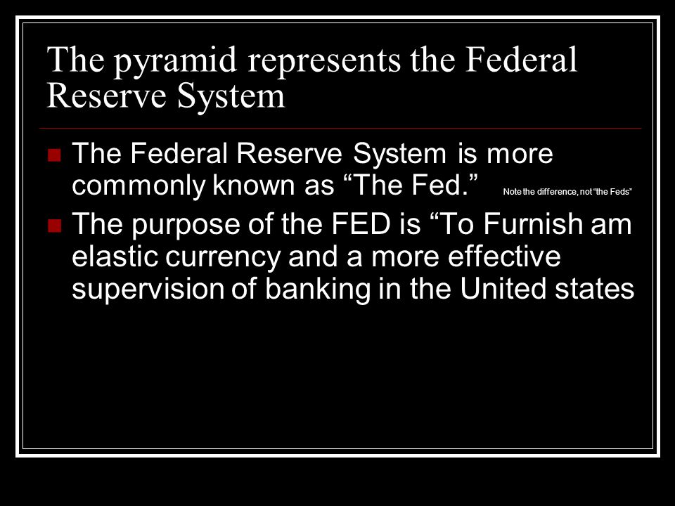 The pyramid represents the Federal Reserve System The Federal Reserve System is more commonly known as The Fed. Note the difference, not the Feds The purpose of the FED is To Furnish am elastic currency and a more effective supervision of banking in the United states