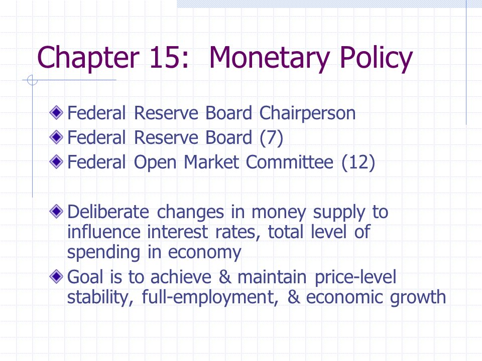 Chapter 15: Monetary Policy Federal Reserve Board Chairperson Federal Reserve Board (7) Federal Open Market Committee (12) Deliberate changes in money supply to influence interest rates, total level of spending in economy Goal is to achieve & maintain price-level stability, full-employment, & economic growth