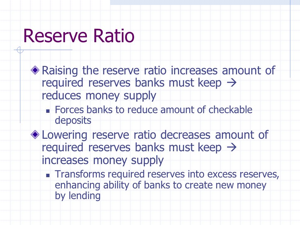 Reserve Ratio Raising the reserve ratio increases amount of required reserves banks must keep  reduces money supply Forces banks to reduce amount of checkable deposits Lowering reserve ratio decreases amount of required reserves banks must keep  increases money supply Transforms required reserves into excess reserves, enhancing ability of banks to create new money by lending
