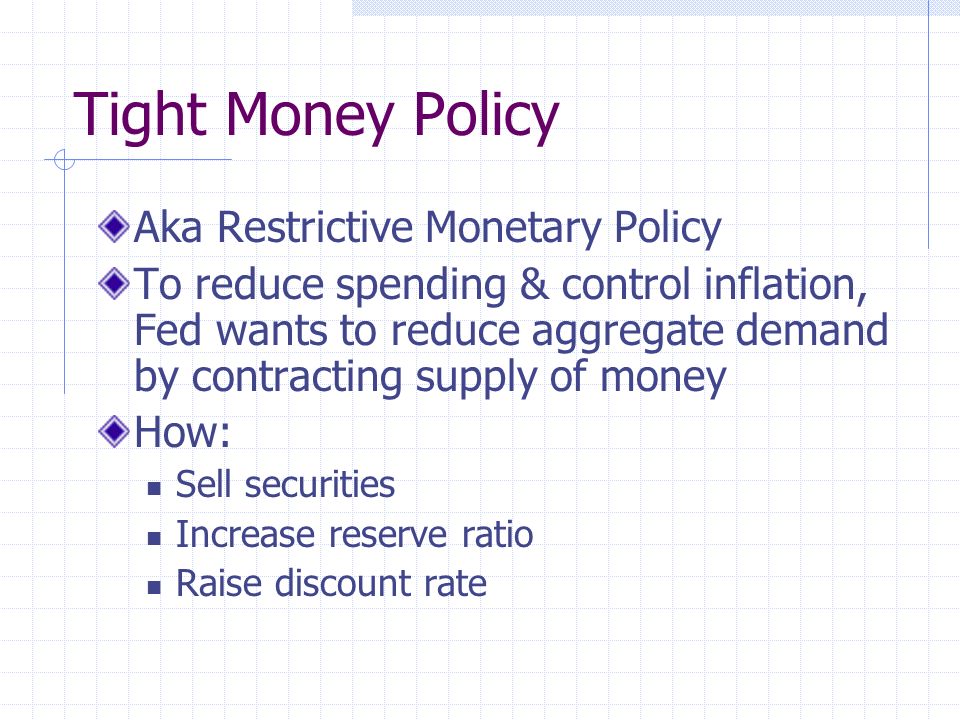 Tight Money Policy Aka Restrictive Monetary Policy To reduce spending & control inflation, Fed wants to reduce aggregate demand by contracting supply of money How: Sell securities Increase reserve ratio Raise discount rate