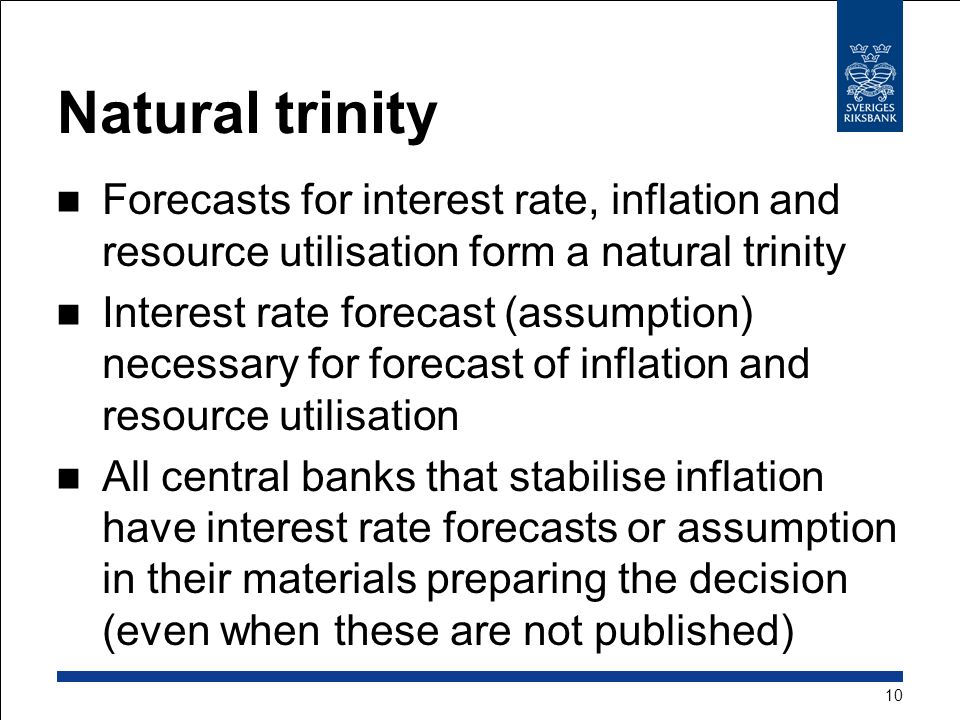 Natural trinity Forecasts for interest rate, inflation and resource utilisation form a natural trinity Interest rate forecast (assumption) necessary for forecast of inflation and resource utilisation All central banks that stabilise inflation have interest rate forecasts or assumption in their materials preparing the decision (even when these are not published) 10