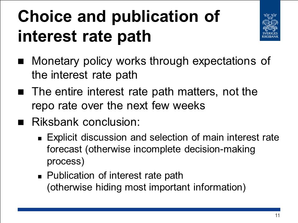 Choice and publication of interest rate path Monetary policy works through expectations of the interest rate path The entire interest rate path matters, not the repo rate over the next few weeks Riksbank conclusion: Explicit discussion and selection of main interest rate forecast (otherwise incomplete decision-making process) Publication of interest rate path (otherwise hiding most important information) 11