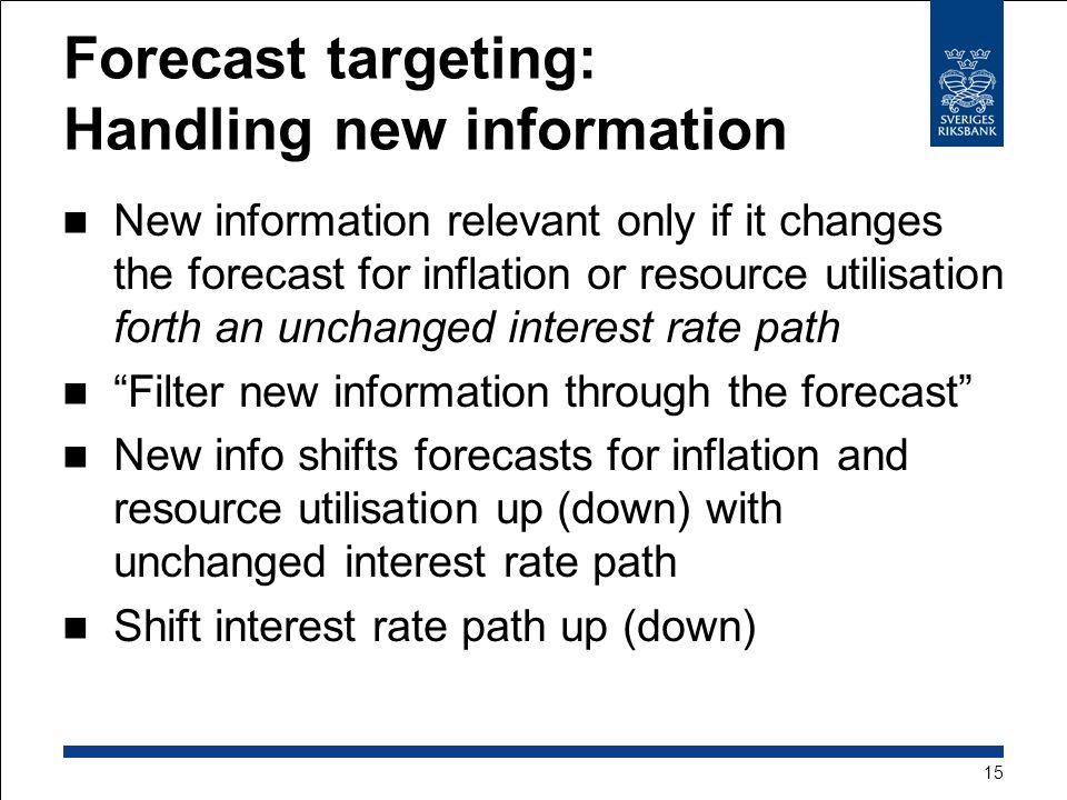 Forecast targeting: Handling new information New information relevant only if it changes the forecast for inflation or resource utilisation forth an unchanged interest rate path Filter new information through the forecast New info shifts forecasts for inflation and resource utilisation up (down) with unchanged interest rate path Shift interest rate path up (down) 15