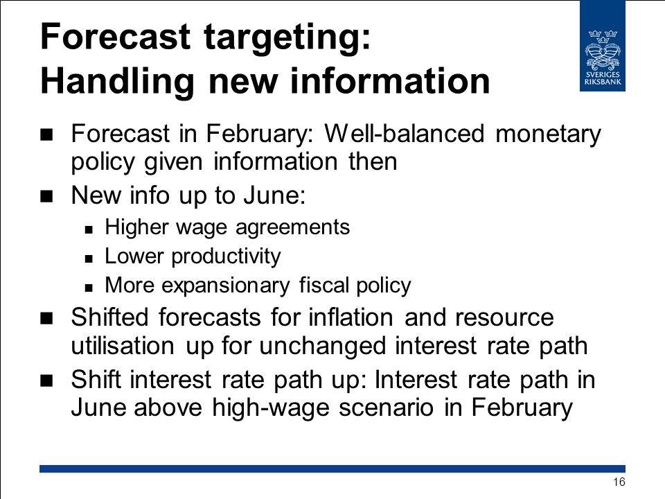 Forecast targeting: Handling new information Forecast in February: Well-balanced monetary policy given information then New info up to June: Higher wage agreements Lower productivity More expansionary fiscal policy Shifted forecasts for inflation and resource utilisation up for unchanged interest rate path Shift interest rate path up: Interest rate path in June above high-wage scenario in February 16