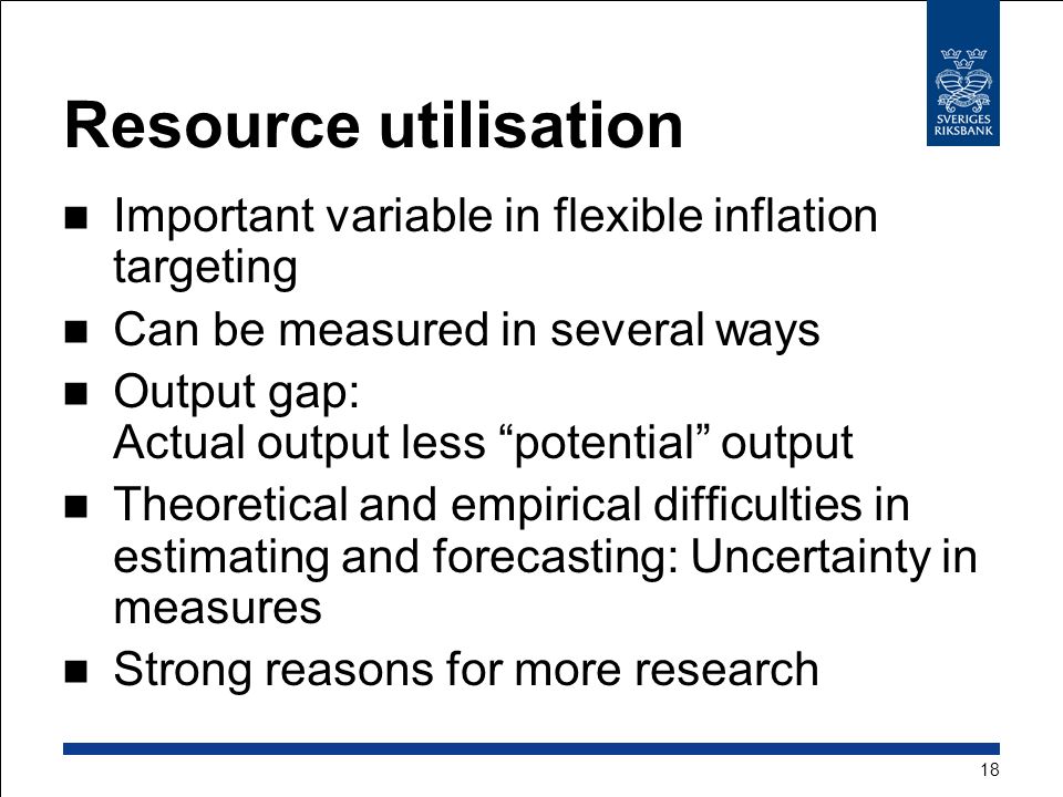 Resource utilisation Important variable in flexible inflation targeting Can be measured in several ways Output gap: Actual output less potential output Theoretical and empirical difficulties in estimating and forecasting: Uncertainty in measures Strong reasons for more research 18