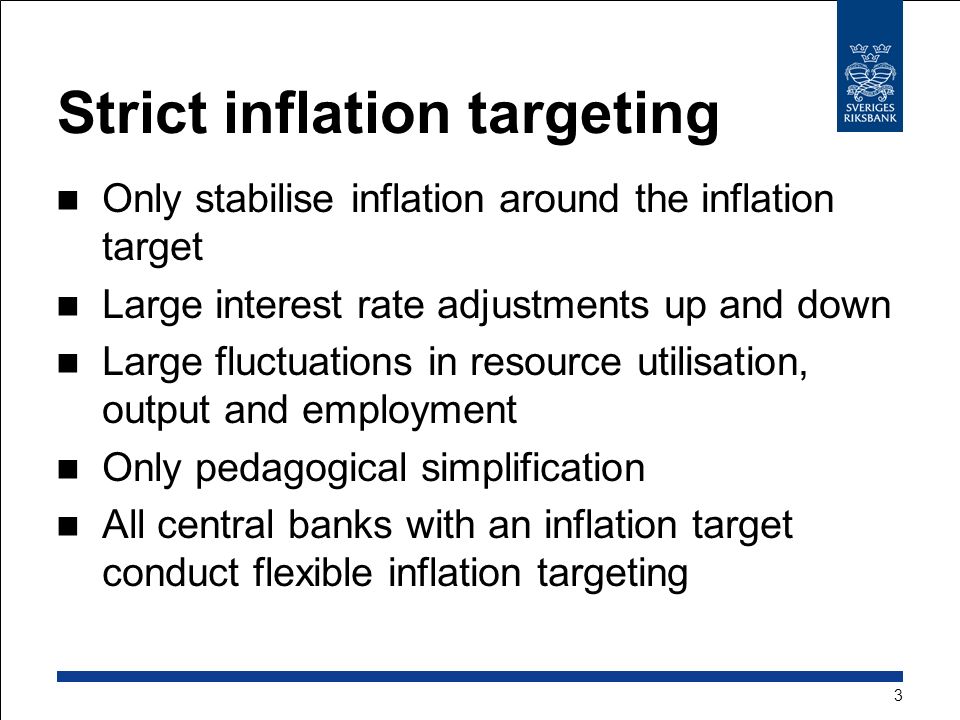 Strict inflation targeting Only stabilise inflation around the inflation target Large interest rate adjustments up and down Large fluctuations in resource utilisation, output and employment Only pedagogical simplification All central banks with an inflation target conduct flexible inflation targeting 3