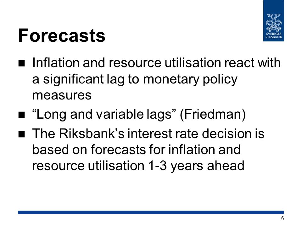 Forecasts Inflation and resource utilisation react with a significant lag to monetary policy measures Long and variable lags (Friedman) The Riksbank’s interest rate decision is based on forecasts for inflation and resource utilisation 1-3 years ahead 6