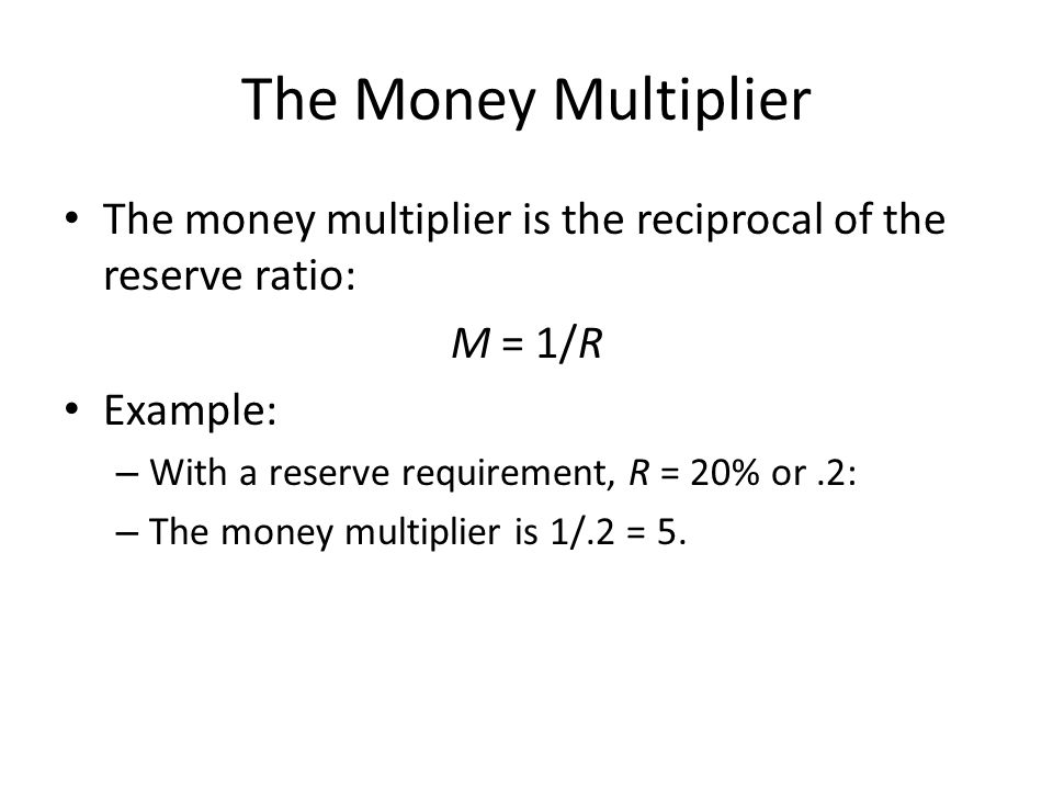 The Money Multiplier The money multiplier is the reciprocal of the reserve ratio: M = 1/R Example: – With a reserve requirement, R = 20% or.2: – The money multiplier is 1/.2 = 5.