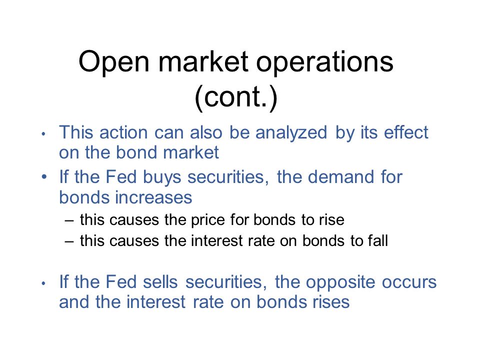 Open market operations (cont.) This action can also be analyzed by its effect on the bond market If the Fed buys securities, the demand for bonds increases –this causes the price for bonds to rise –this causes the interest rate on bonds to fall If the Fed sells securities, the opposite occurs and the interest rate on bonds rises