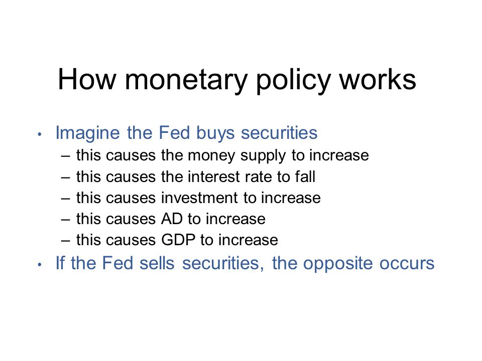 How monetary policy works Imagine the Fed buys securities –this causes the money supply to increase –this causes the interest rate to fall –this causes investment to increase –this causes AD to increase –this causes GDP to increase If the Fed sells securities, the opposite occurs