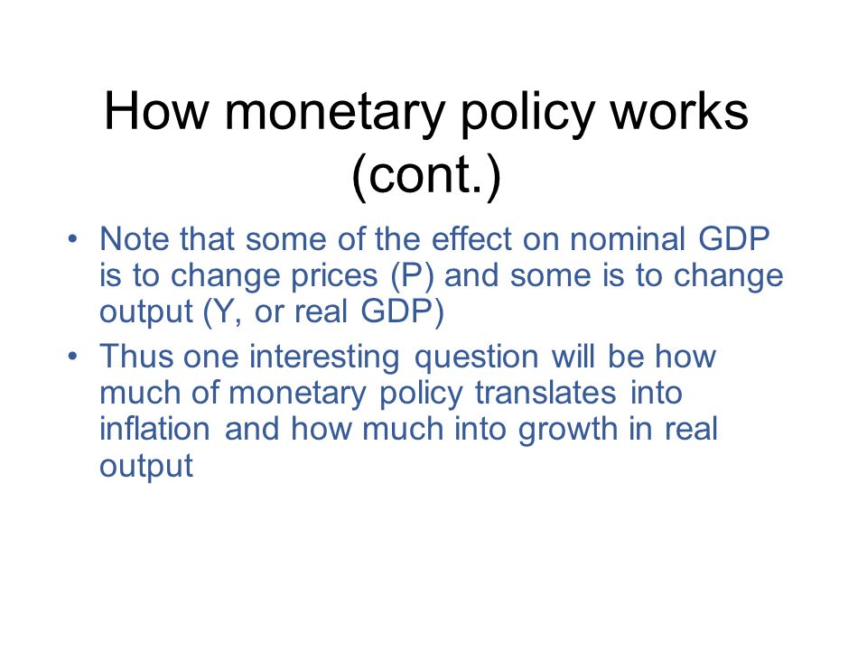How monetary policy works (cont.) Note that some of the effect on nominal GDP is to change prices (P) and some is to change output (Y, or real GDP) Thus one interesting question will be how much of monetary policy translates into inflation and how much into growth in real output