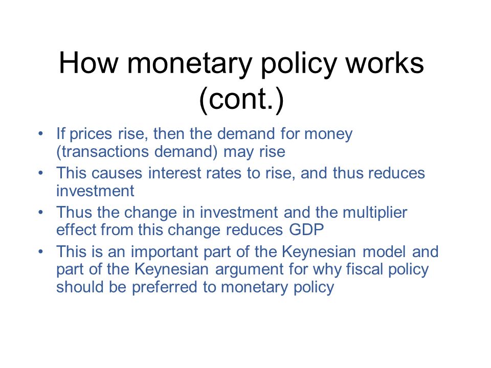 How monetary policy works (cont.) If prices rise, then the demand for money (transactions demand) may rise This causes interest rates to rise, and thus reduces investment Thus the change in investment and the multiplier effect from this change reduces GDP This is an important part of the Keynesian model and part of the Keynesian argument for why fiscal policy should be preferred to monetary policy