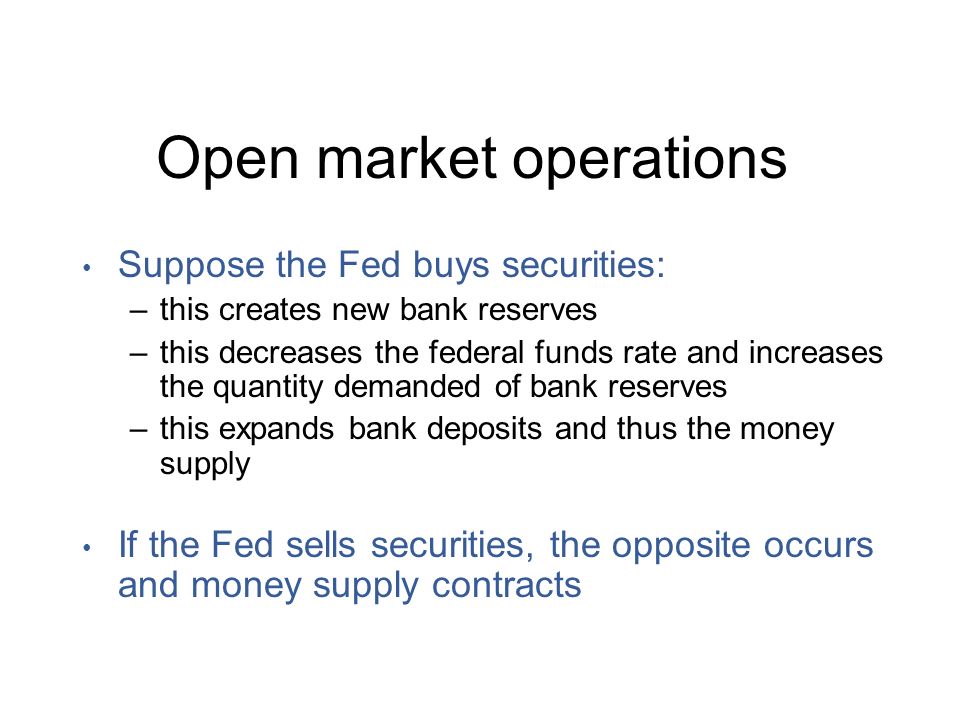 Open market operations Suppose the Fed buys securities: –this creates new bank reserves –this decreases the federal funds rate and increases the quantity demanded of bank reserves –this expands bank deposits and thus the money supply If the Fed sells securities, the opposite occurs and money supply contracts