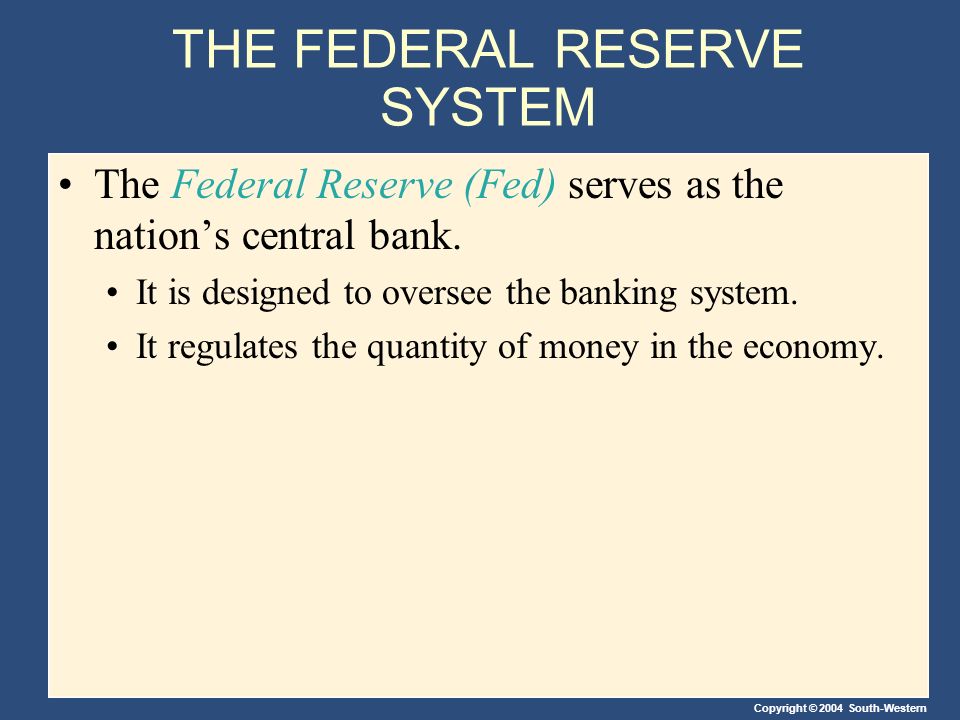 Copyright © 2004 South-Western THE FEDERAL RESERVE SYSTEM The Federal Reserve (Fed) serves as the nation’s central bank.