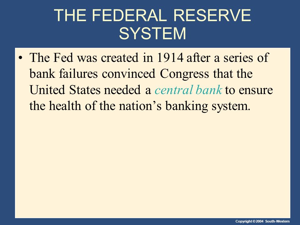 Copyright © 2004 South-Western THE FEDERAL RESERVE SYSTEM The Fed was created in 1914 after a series of bank failures convinced Congress that the United States needed a central bank to ensure the health of the nation’s banking system.