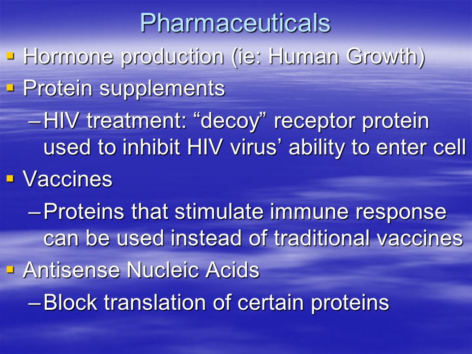 Pharmaceuticals  Hormone production (ie: Human Growth)  Protein supplements –HIV treatment: decoy receptor protein used to inhibit HIV virus’ ability to enter cell  Vaccines –Proteins that stimulate immune response can be used instead of traditional vaccines  Antisense Nucleic Acids –Block translation of certain proteins