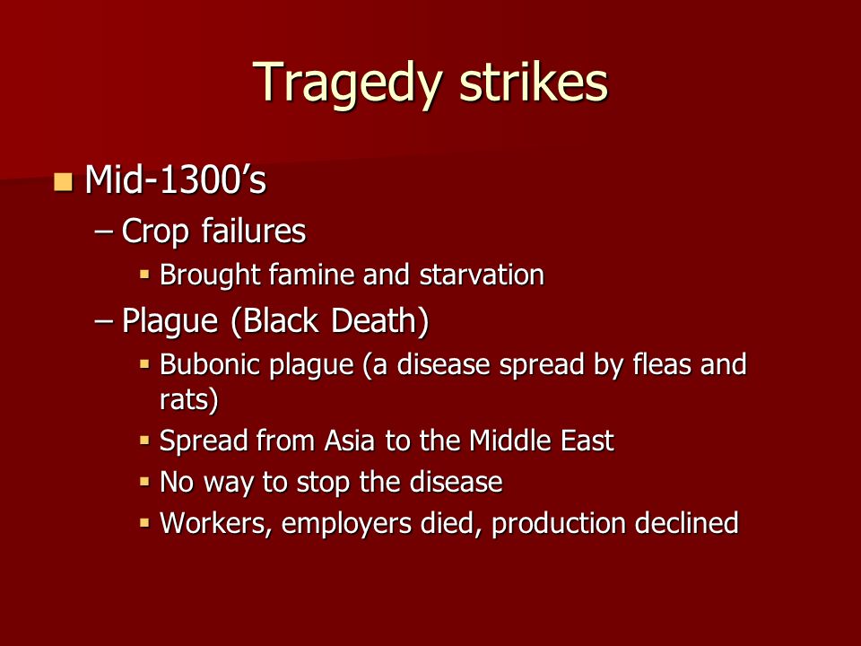 Tragedy strikes Mid-1300’s Mid-1300’s –Crop failures  Brought famine and starvation –Plague (Black Death)  Bubonic plague (a disease spread by fleas and rats)  Spread from Asia to the Middle East  No way to stop the disease  Workers, employers died, production declined