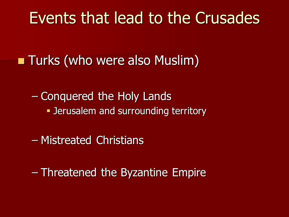 Events that lead to the Crusades Turks (who were also Muslim) Turks (who were also Muslim) –Conquered the Holy Lands  Jerusalem and surrounding territory –Mistreated Christians –Threatened the Byzantine Empire