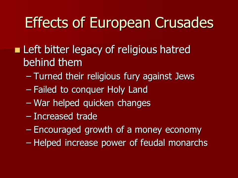 Effects of European Crusades Left bitter legacy of religious hatred behind them Left bitter legacy of religious hatred behind them –Turned their religious fury against Jews –Failed to conquer Holy Land –War helped quicken changes –Increased trade –Encouraged growth of a money economy –Helped increase power of feudal monarchs
