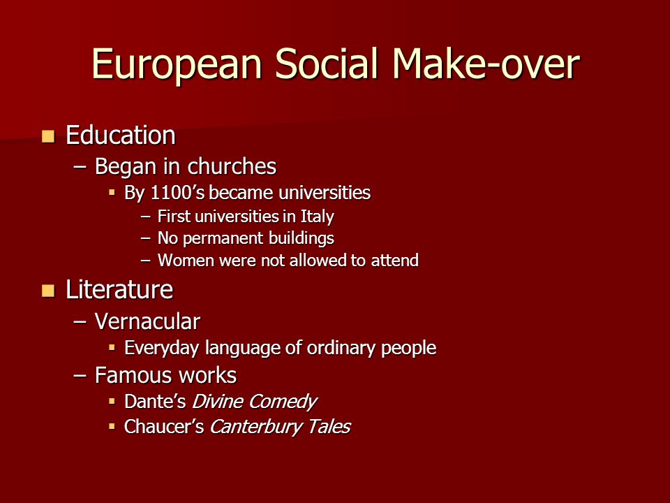 European Social Make-over Education Education –Began in churches  By 1100’s became universities –First universities in Italy –No permanent buildings –Women were not allowed to attend Literature Literature –Vernacular  Everyday language of ordinary people –Famous works  Dante’s Divine Comedy  Chaucer’s Canterbury Tales