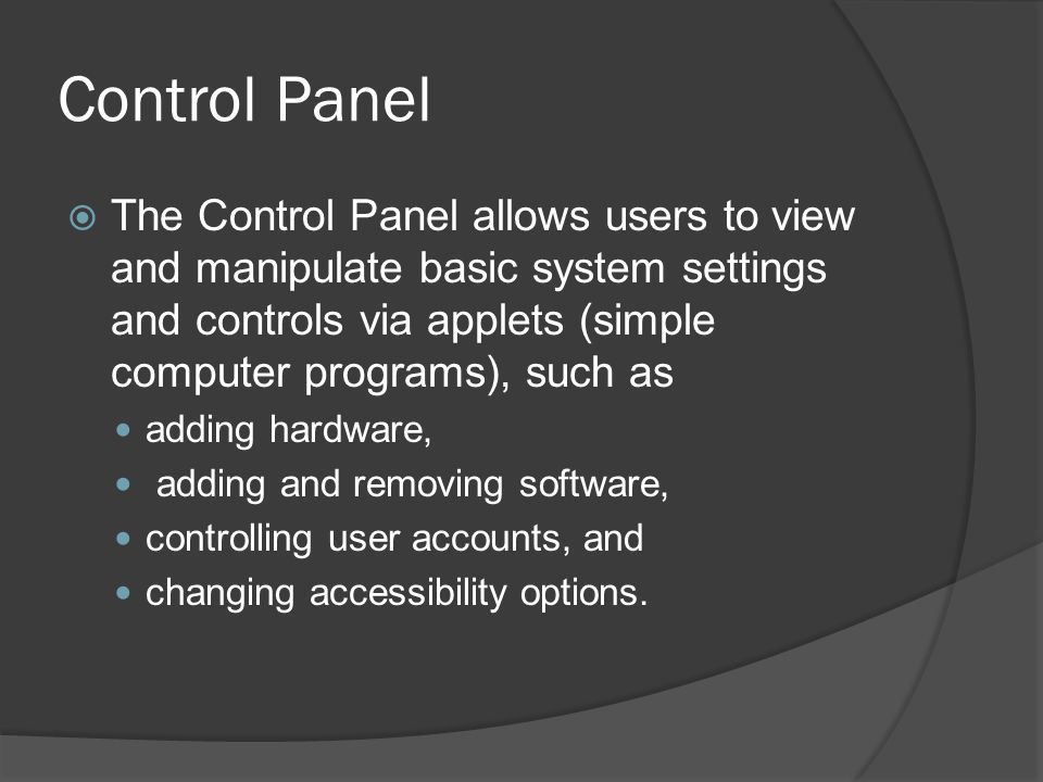 Control Panel  The Control Panel allows users to view and manipulate basic system settings and controls via applets (simple computer programs), such as adding hardware, adding and removing software, controlling user accounts, and changing accessibility options.