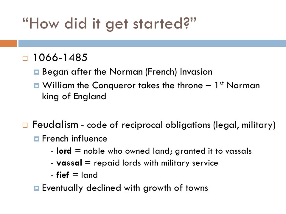 How did it get started   Began after the Norman (French) Invasion  William the Conqueror takes the throne – 1 st Norman king of England  Feudalism - code of reciprocal obligations (legal, military)  French influence - lord = noble who owned land; granted it to vassals - vassal = repaid lords with military service - fief = land  Eventually declined with growth of towns