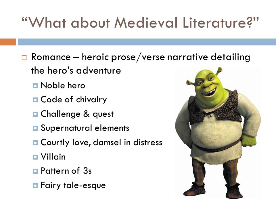 What about Medieval Literature  Romance – heroic prose/verse narrative detailing the hero’s adventure  Noble hero  Code of chivalry  Challenge & quest  Supernatural elements  Courtly love, damsel in distress  Villain  Pattern of 3s  Fairy tale-esque