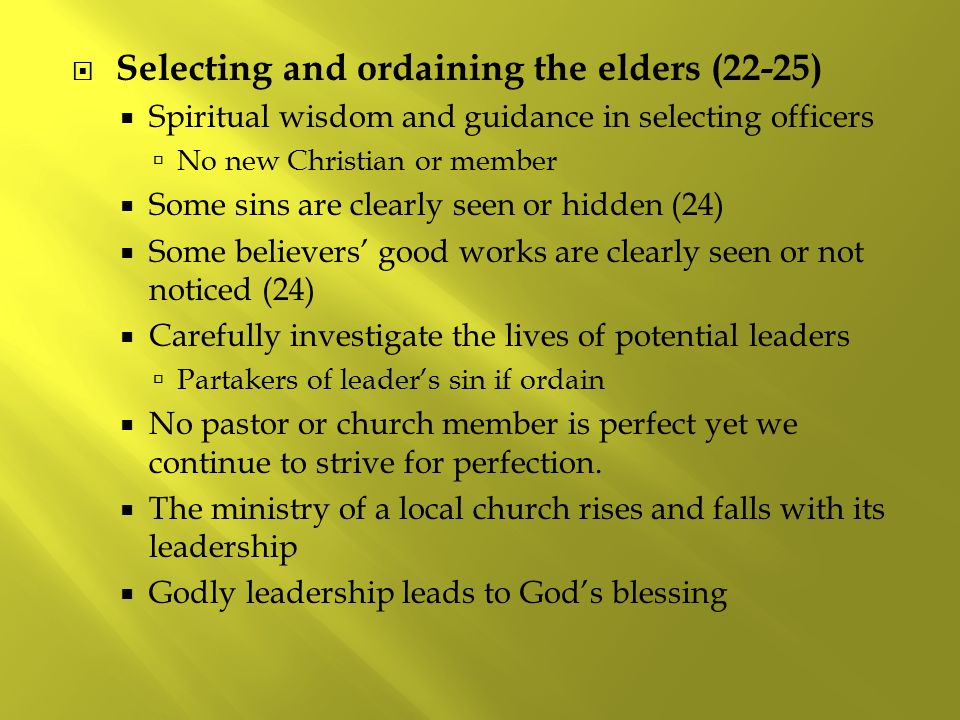  Selecting and ordaining the elders (22-25)  Spiritual wisdom and guidance in selecting officers  No new Christian or member  Some sins are clearly seen or hidden (24)  Some believers’ good works are clearly seen or not noticed (24)  Carefully investigate the lives of potential leaders  Partakers of leader’s sin if ordain  No pastor or church member is perfect yet we continue to strive for perfection.