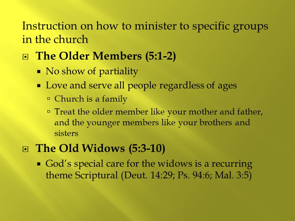 Instruction on how to minister to specific groups in the church  The Older Members (5:1-2)  No show of partiality  Love and serve all people regardless of ages  Church is a family  Treat the older member like your mother and father, and the younger members like your brothers and sisters  The Old Widows (5:3-10)  God’s special care for the widows is a recurring theme Scriptural (Deut.