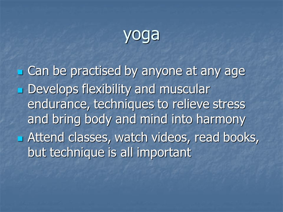 yoga Can be practised by anyone at any age Can be practised by anyone at any age Develops flexibility and muscular endurance, techniques to relieve stress and bring body and mind into harmony Develops flexibility and muscular endurance, techniques to relieve stress and bring body and mind into harmony Attend classes, watch videos, read books, but technique is all important Attend classes, watch videos, read books, but technique is all important