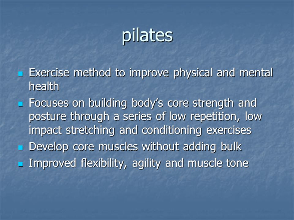 pilates Exercise method to improve physical and mental health Exercise method to improve physical and mental health Focuses on building body’s core strength and posture through a series of low repetition, low impact stretching and conditioning exercises Focuses on building body’s core strength and posture through a series of low repetition, low impact stretching and conditioning exercises Develop core muscles without adding bulk Develop core muscles without adding bulk Improved flexibility, agility and muscle tone Improved flexibility, agility and muscle tone