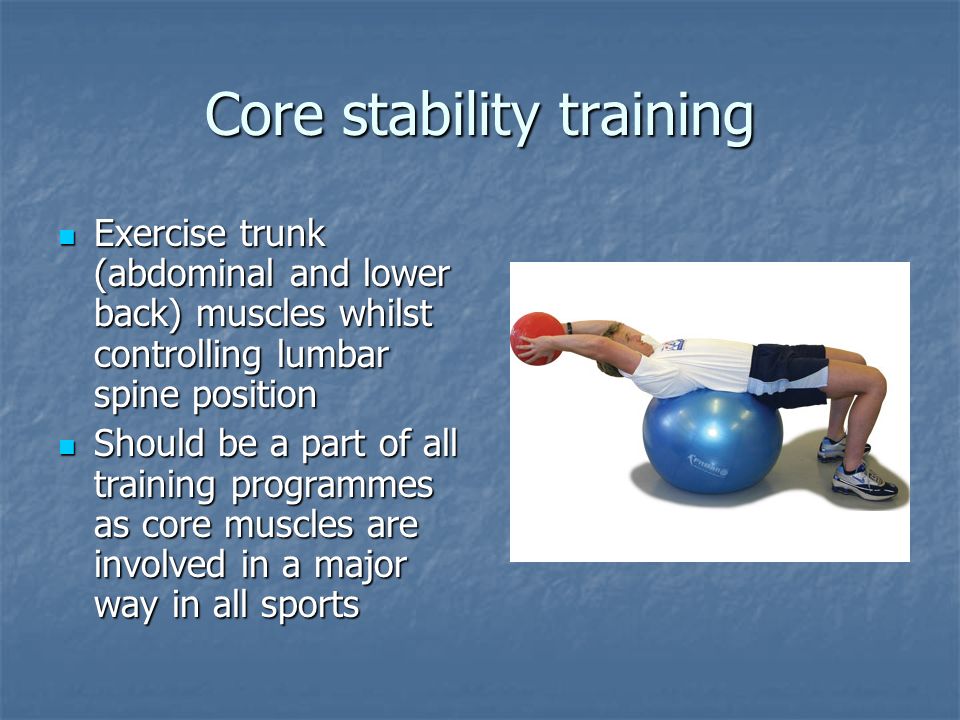 Core stability training Exercise trunk (abdominal and lower back) muscles whilst controlling lumbar spine position Exercise trunk (abdominal and lower back) muscles whilst controlling lumbar spine position Should be a part of all training programmes as core muscles are involved in a major way in all sports Should be a part of all training programmes as core muscles are involved in a major way in all sports