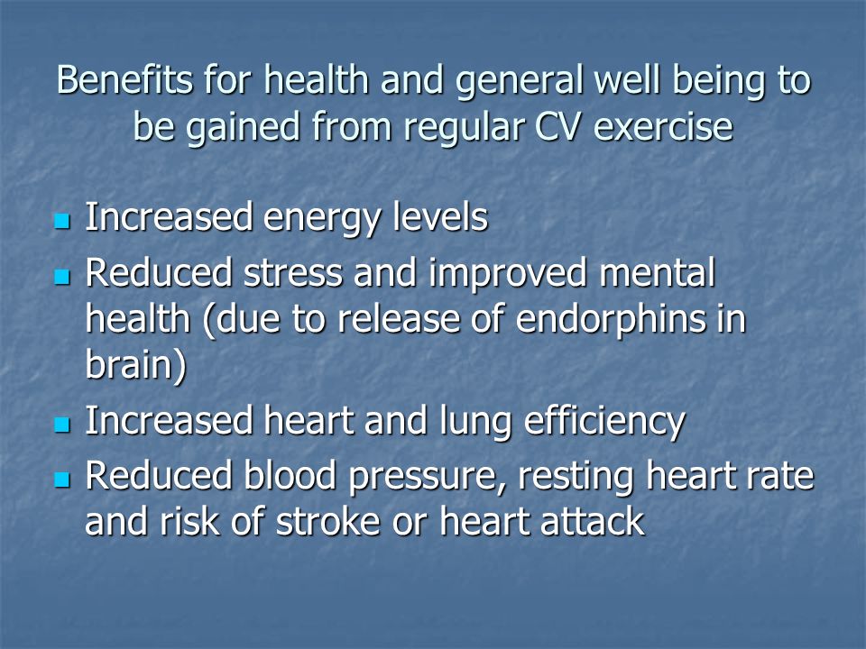 Benefits for health and general well being to be gained from regular CV exercise Increased energy levels Increased energy levels Reduced stress and improved mental health (due to release of endorphins in brain) Reduced stress and improved mental health (due to release of endorphins in brain) Increased heart and lung efficiency Increased heart and lung efficiency Reduced blood pressure, resting heart rate and risk of stroke or heart attack Reduced blood pressure, resting heart rate and risk of stroke or heart attack