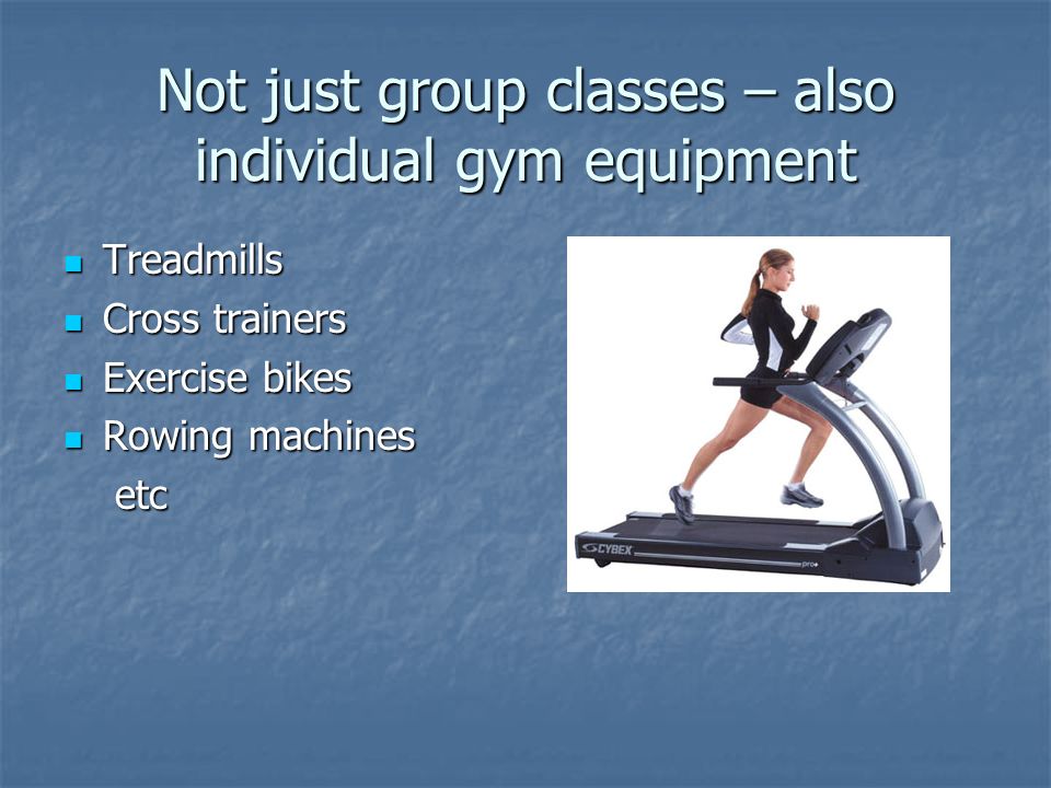 Not just group classes – also individual gym equipment Treadmills Treadmills Cross trainers Cross trainers Exercise bikes Exercise bikes Rowing machines Rowing machines etc etc