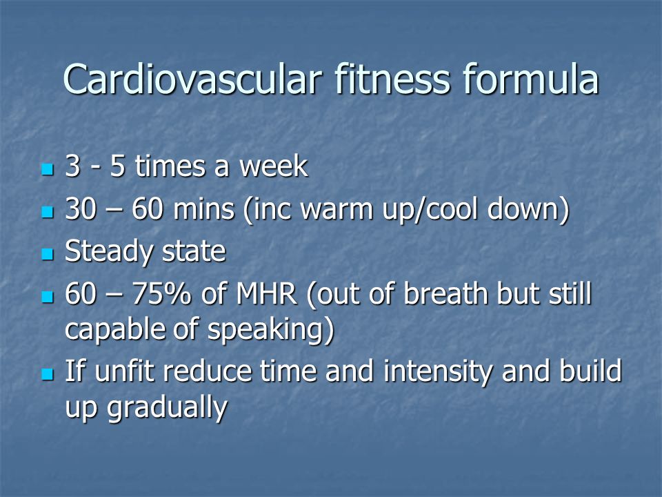 Cardiovascular fitness formula times a week times a week 30 – 60 mins (inc warm up/cool down) 30 – 60 mins (inc warm up/cool down) Steady state Steady state 60 – 75% of MHR (out of breath but still capable of speaking) 60 – 75% of MHR (out of breath but still capable of speaking) If unfit reduce time and intensity and build up gradually If unfit reduce time and intensity and build up gradually