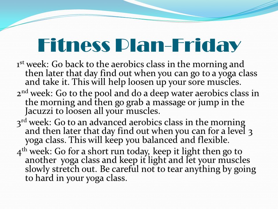 Fitness Plan-Friday 1 st week: Go back to the aerobics class in the morning and then later that day find out when you can go to a yoga class and take it.