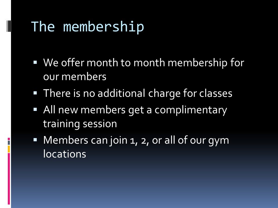The membership  We offer month to month membership for our members  There is no additional charge for classes  All new members get a complimentary training session  Members can join 1, 2, or all of our gym locations