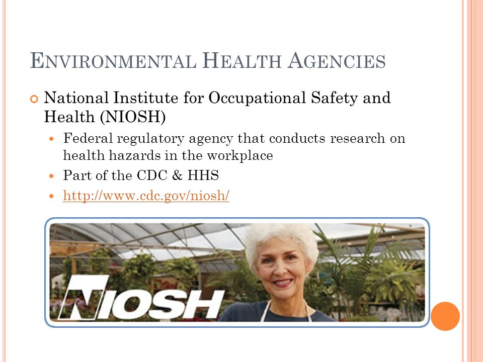 E NVIRONMENTAL H EALTH A GENCIES National Institute for Occupational Safety and Health (NIOSH) Federal regulatory agency that conducts research on health hazards in the workplace Part of the CDC & HHS