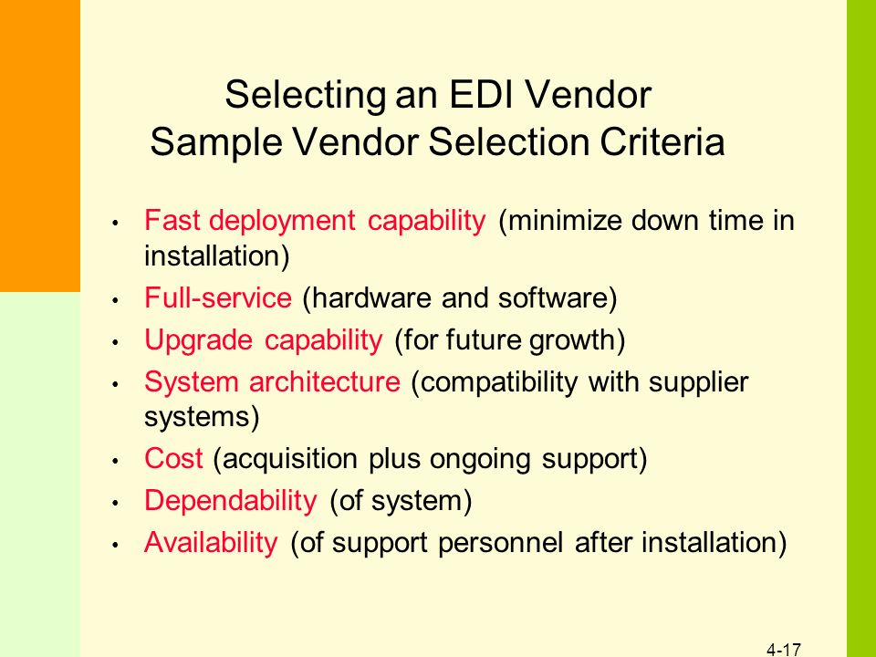 4-17 Selecting an EDI Vendor Sample Vendor Selection Criteria Fast deployment capability (minimize down time in installation) Full-service (hardware and software) Upgrade capability (for future growth) System architecture (compatibility with supplier systems) Cost (acquisition plus ongoing support) Dependability (of system) Availability (of support personnel after installation)