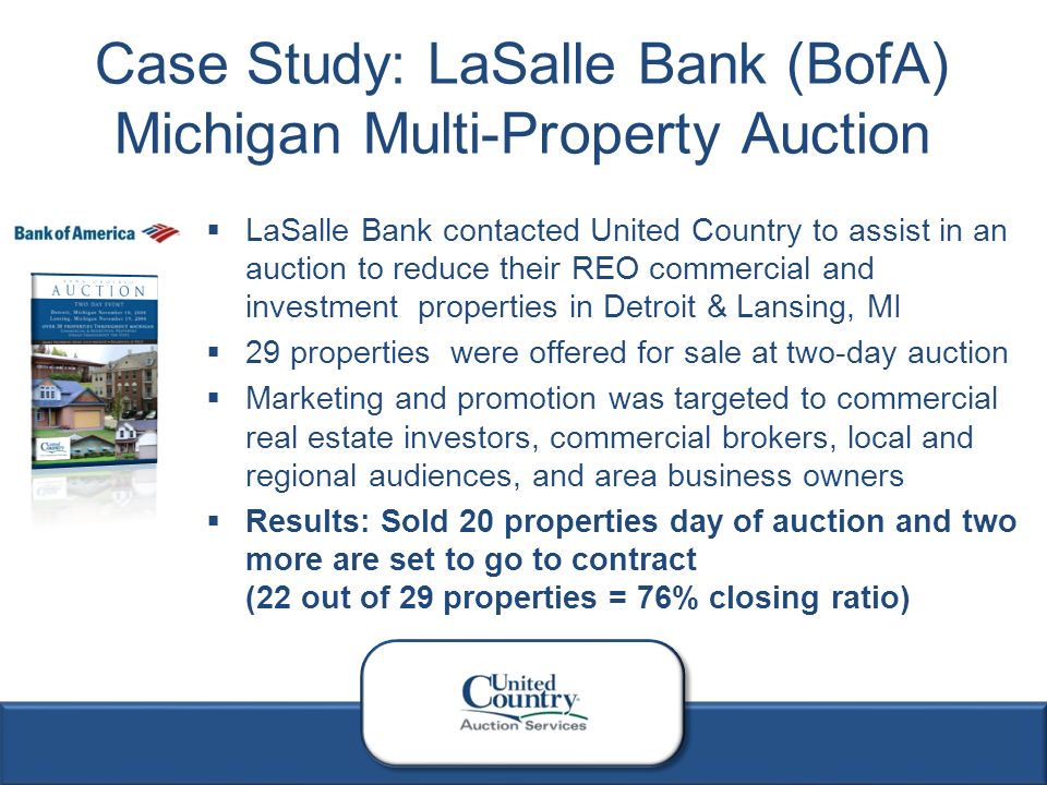 4  LaSalle Bank contacted United Country to assist in an auction to reduce their REO commercial and investment properties in Detroit & Lansing, MI  29 properties were offered for sale at two-day auction  Marketing and promotion was targeted to commercial real estate investors, commercial brokers, local and regional audiences, and area business owners  Results: Sold 20 properties day of auction and two more are set to go to contract (22 out of 29 properties = 76% closing ratio) Case Study: LaSalle Bank (BofA) Michigan Multi-Property Auction